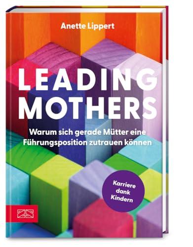 Leading Mothers: Warum sich gerade M&uuml;tter eine F&uuml;hrungsposition zutrauen k&ouml;nnen: Die wichtigsten Bausteine f&uuml;r den eigenen Erfolg erkennen und richtig nutzen